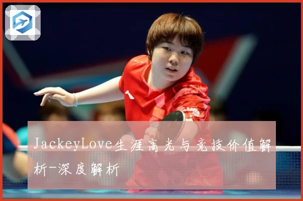 JackeyLove生涯高光与竞技价值解析-深度解析