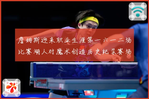 詹姆斯迎来职业生涯第一六一二场比赛湖人对魔术创造历史纪录赛场复盘-深度解析
