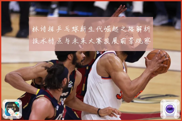 林诗栋乒乓球新生代崛起之路解析技术特点与未来大赛发展前景观察-深度解析