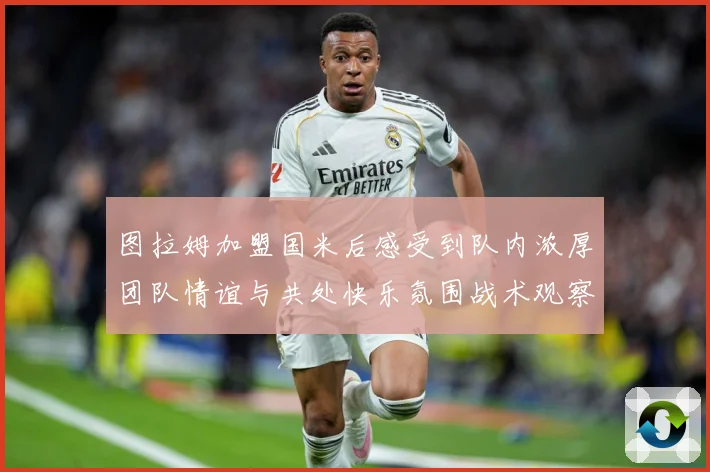 图拉姆加盟国米后感受到队内浓厚团队情谊与共处快乐氛围战术观察-深度解析