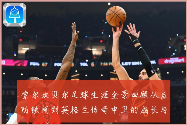 索尔坎贝尔足球生涯全景回顾从后防铁闸到英格兰传奇中卫的成长与荣耀-深度解析