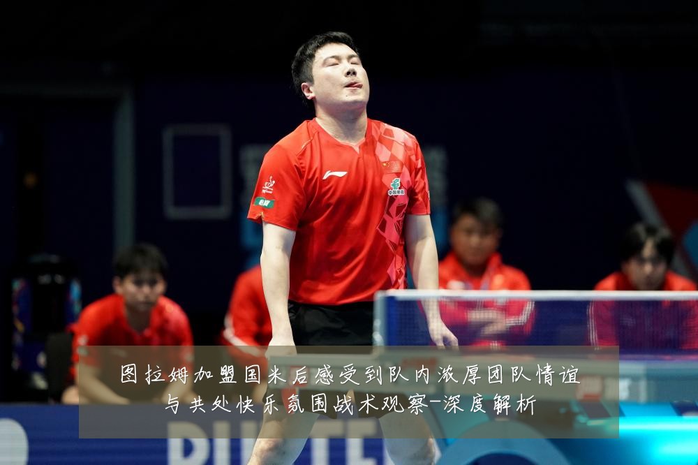 图拉姆加盟国米后感受到队内浓厚团队情谊与共处快乐氛围战术观察-深度解析