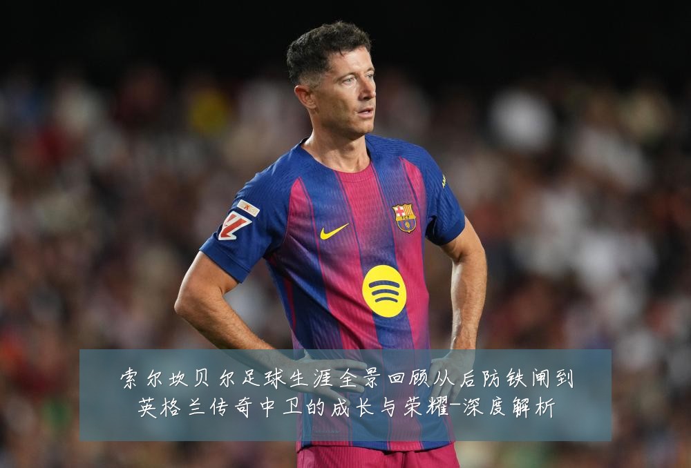 索尔坎贝尔足球生涯全景回顾从后防铁闸到英格兰传奇中卫的成长与荣耀-深度解析
