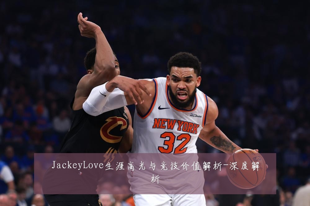 JackeyLove生涯高光与竞技价值解析-深度解析