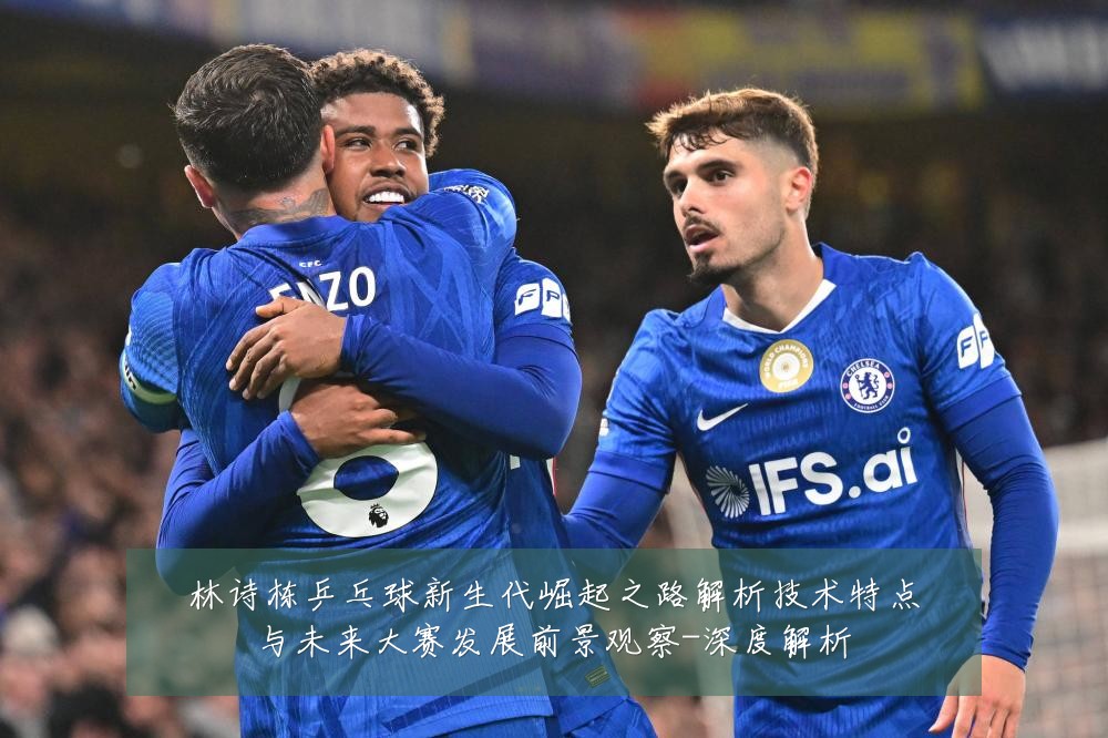 林诗栋乒乓球新生代崛起之路解析技术特点与未来大赛发展前景观察-深度解析